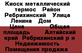 Киоск металлический , термос › Район ­ Ребрихинский › Улица ­ Ленина › Дом ­ 140 › Цена ­ 25 000 › Общая площадь ­ 8 - Алтайский край, Ребрихинский р-н Недвижимость » Помещения продажа   
